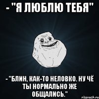 - "Я люблю тебя" - "блин, как-то неловко. ну чё ты нормально же общались."