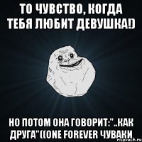 то чувство, когда тебя любит девушка!) но потом она говорит:"..как друга"((ONE FOREVER ЧУВАКИ