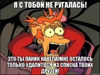 я с тобой не ругалась! это ты паник навела!мне осталось только удалиться из списка твоих друзей!