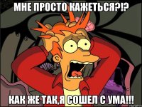 Мне просто кажеться?!? Как же так,я сошел с ума!!!