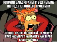 Клички бандюганы с 90х рыбка их поднял они его грохнули Ляшко сидит сопли жуёт в мнтуре рассказывает на камеру как в рот брал у бориса