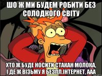 шо ж ми будем робити без солодкого світу хто ж буде носити стакан молока, і де ж візьму я безпл.інтернет, ааа