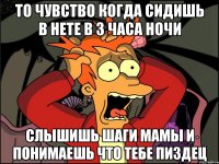 То чувство когда сидишь в нете в 3 часа ночи Слышишь шаги мамы и понимаешь что тебе ПИЗДЕЦ