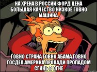 На хрена в россии форд цена большая качество низкое.говно машина. Говно страна говно абама говно госдеп.америка пропади пропадом сгинь в огне