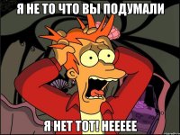 я не то что вы подумали я нет тот! неееее