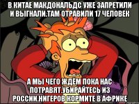 В китае макдональдс уже запретили и выгнали.там отравили 17 человек А мы чего ждём пока нас потравят.убирайтесь из россии.нигеров кормите в африке