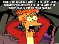 носить специально в сумке что-то горячее или холодное чтобы потом в автобусе сумкой по чужим лодышкам это ненормально! 