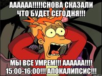 АААААА!!!!!СНОВА СКАЗАЛИ ЧТО БУДЕТ СЕГОДНЯ!!! МЫ ВСЕ УМРЕМ!!! АААААА!!!! 15:00-16:00!!! АПОКАЛИПСИС!!!