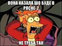 Вона казала шо буде в Рясне-2 Не треба,так