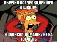 выучил все уроки,пришел в школу- я записал домашку не на тот день