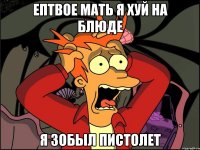 Ептвое мать я хуй на блюде Я зобыл пистолет