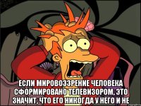  если мировоззрение человека сформировано телевизором, это значит, что его никогда у него и не