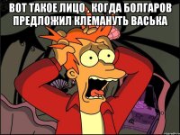 Вот такое лицо , когда Болгаров предложил клемануть Васька 