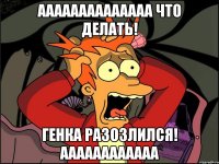 АААААААААААААА ЧТО ДЕЛАТЬ! ГЕНКА РАЗОЗЛИЛСЯ! АААААААААААА