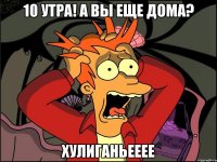 10 утра! А вы еще дома? Хулиганьееее