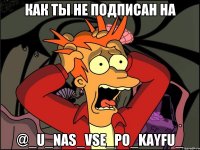 Как ты не подписан на @_u_nas_vse_po_kayfu_