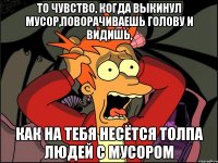 то чувство, когда выкинул мусор,поворачиваешь голову и видишь, как на тебя несётся толпа людей с мусором