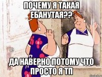 Почему я такая ебанутая?? Да наверно потому что просто я тп