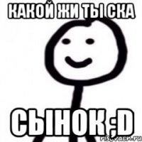 КАКОЙ ЖИ ТЫ СКА СЫНОК ;D