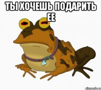 Ты хочешь подарить ее 