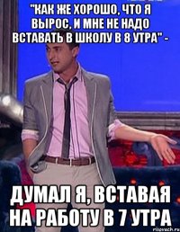 "как же хорошо, что я вырос, и мне не надо вставать в школу в 8 утра" - думал я, вставая на работу в 7 утра