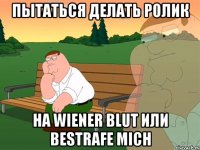 Пытаться делать ролик на Wiener Blut или Bestrafe Mich