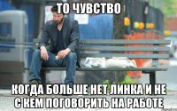 То чувство Когда больше нет линка и не с кем поговорить на работе