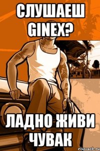 Слушаеш GINEX? Ладно живи чувак