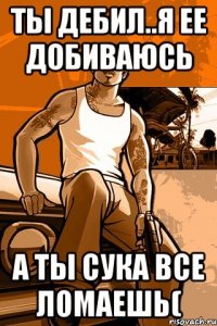 ТЫ дебил..я ее добиваюсь а ты сука все ломаешь(