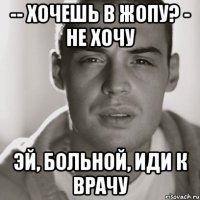 -- хочешь в жопу? - не хочу эй, больной, иди к врачу