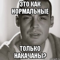 это как нормальные только накачаны?