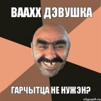 Ваахх дэвушка Гарчытца не нужэн?