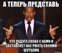 А теперь представь что радуга снова с нами и заставляет нас ржать своими шутками