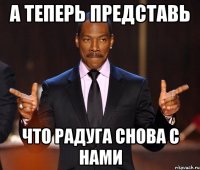 А теперь представь что радуга снова с нами