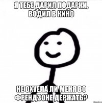 Я тебе дарил подарки, водил в кино Не охуела ли меня во френдзоне держать?