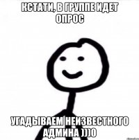 Кстати, в группе идет опрос Угадываем Неизвестного админа )))0