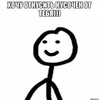 хочу откусить кусочек от тебя))) 