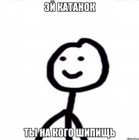 Эй катанок Ты на кого шипищь