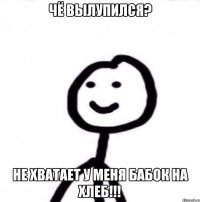 чё вылупился? не хватает у меня бабок на хлеб!!!