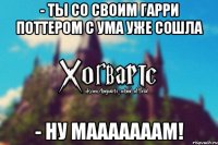 - ты со своим Гарри Поттером с ума уже сошла - ну мааааааам!