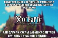 Когда мне было 7 лет, на День Рождения я попросила метлу и волшебную палочку как у Гарри А подарили куклы бабушку с метлой и училку с указкой. Обидно......