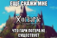 Ещё скажи мне что Гари Потера не существует