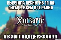 Выучила песню из ГП на гитаре , всем все равно А в Хоге поддержали!!!1