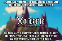 - Дамблдор, мёртв. Но это только в фильме, не плач. Его же даже не существует. -Жалкий магл, он мёртв! Ты понимаешь, он умер. Как Гарри теперь убьёт Волан-де-морта!? Это не фильм, тупой ты сквиб! ЭТО ЖИИЗНЬ!