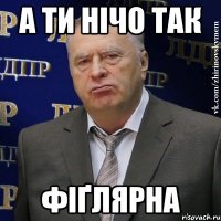 а ти нічо так фіґлярна