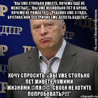 "Вы уже столько вместе, почему ещё не женаты?", "Вы уже несколько лет в браке, почему не рожаете?", "Ребёнку уже 3 года, братика или сестричку ему делать будете?"… Хочу спросить: "Вы уже столько лет живёте чужими жизнями,@ля@@, своей не хотите попробовать?!!!"