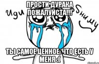 Прости дурака пожалуйста!!! Ты самое ценное, что есть у меня :(