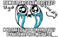 помыл за собой посуду? и не забудь кофейную гущу в раковину не смывать!