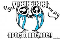 Алтынбек ты просто космос!!