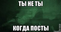 Ты не ты когда посты